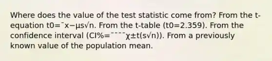 Where does the value of the test statistic come from? From the t-equation t0=¯x−μs√n. From the t-table (t0=2.359). From the confidence interval (CI%=¯¯¯¯χ±t(s√n)). From a previously known value of the population mean.