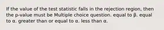 If the value of <a href='https://www.questionai.com/knowledge/kzeQt8hpQB-the-test-statistic' class='anchor-knowledge'>the test statistic</a> falls in the rejection region, then the p-value must be Multiple choice question. equal to β. equal to α. <a href='https://www.questionai.com/knowledge/kNDE5ipeE2-greater-than-or-equal-to' class='anchor-knowledge'>greater than or equal to</a> α. <a href='https://www.questionai.com/knowledge/k7BtlYpAMX-less-than' class='anchor-knowledge'>less than</a> α.