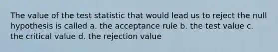 The value of the test statistic that would lead us to reject the null hypothesis is called a. the acceptance rule b. the test value c. the critical value d. the rejection value