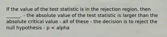 If the value of the test statistic is in the rejection region, then ______. - the absolute value of the test statistic is larger than the absolute critical value - all of these - the decision is to reject the null hypothesis - p < alpha