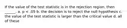 If the value of the test statistic is in the rejection region, then ______. a. p < .05 b. the decision is to reject the null hypothesis c. the value of the test statistic is larger than the critical value d. all of these