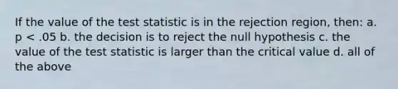 If the value of the test statistic is in the rejection region, then: a. p < .05 b. the decision is to reject the null hypothesis c. the value of the test statistic is larger than the critical value d. all of the above