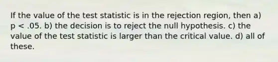 If the value of the test statistic is in the rejection region, then a) p < .05. b) the decision is to reject the null hypothesis. c) the value of the test statistic is larger than the critical value. d) all of these.