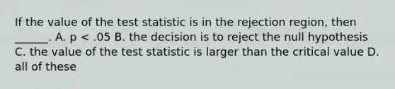 If the value of the test statistic is in the rejection region, then ______. A. p < .05 B. the decision is to reject the null hypothesis C. the value of the test statistic is larger than the critical value D. all of these