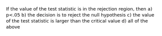 If the value of <a href='https://www.questionai.com/knowledge/kzeQt8hpQB-the-test-statistic' class='anchor-knowledge'>the test statistic</a> is in the rejection region, then a) p<.05 b) the decision is to reject the null hypothesis c) the value of the test statistic is larger than the critical value d) all of the above