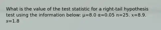 What is the value of the test statistic for a right-tail hypothesis test using the information below: μ=8.0 α=0.05 𝑛=25. 𝑥=8.9. 𝑠=1.8