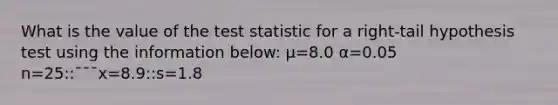 What is the value of the test statistic for a right-tail hypothesis test using the information below: μ=8.0 α=0.05 n=25::¯¯¯x=8.9::s=1.8