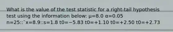 What is the value of the test statistic for a right-tail hypothesis test using the information below: μ=8.0 α=0.05 n=25::¯x=8.9::s=1.8 t0=−5.83 t0=+1.10 t0=+2.50 t0=+2.73