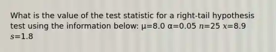 What is the value of the test statistic for a right-tail hypothesis test using the information below: μ=8.0 α=0.05 𝑛=25 𝑥=8.9 𝑠=1.8