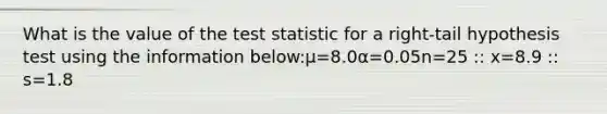 What is the value of the test statistic for a right-tail hypothesis test using the information below:μ=8.0α=0.05n=25 :: x=8.9 :: s=1.8