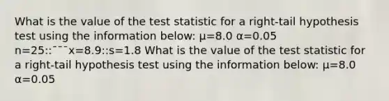 What is the value of the test statistic for a right-tail hypothesis test using the information below: μ=8.0 α=0.05 n=25::¯¯¯x=8.9::s=1.8 What is the value of the test statistic for a right-tail hypothesis test using the information below: μ=8.0 α=0.05