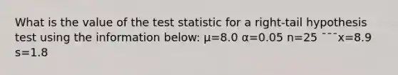 What is the value of the test statistic for a right-tail hypothesis test using the information below: μ=8.0 α=0.05 n=25 ¯¯¯x=8.9 s=1.8