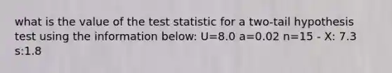 what is the value of the test statistic for a two-tail hypothesis test using the information below: U=8.0 a=0.02 n=15 - X: 7.3 s:1.8