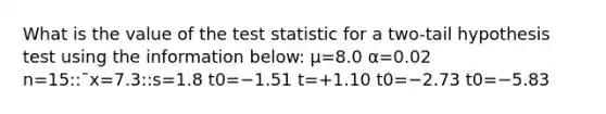 What is the value of the test statistic for a two-tail hypothesis test using the information below: μ=8.0 α=0.02 n=15::¯x=7.3::s=1.8 t0=−1.51 t=+1.10 t0=−2.73 t0=−5.83