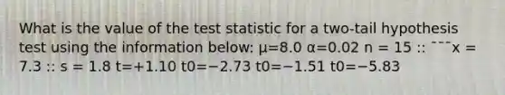 What is the value of the test statistic for a two-tail hypothesis test using the information below: μ=8.0 α=0.02 n = 15 :: ¯¯¯x = 7.3 :: s = 1.8 t=+1.10 t0=−2.73 t0=−1.51 t0=−5.83