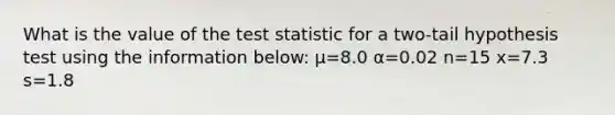 What is the value of <a href='https://www.questionai.com/knowledge/kzeQt8hpQB-the-test-statistic' class='anchor-knowledge'>the test statistic</a> for a two-tail hypothesis test using the information below: μ=8.0 α=0.02 n=15 x=7.3 s=1.8