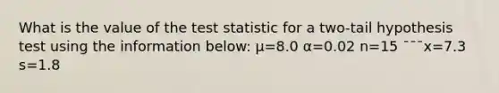 What is the value of <a href='https://www.questionai.com/knowledge/kzeQt8hpQB-the-test-statistic' class='anchor-knowledge'>the test statistic</a> for a two-tail hypothesis test using the information below: μ=8.0 α=0.02 n=15 ¯¯¯x=7.3 s=1.8