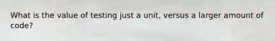 What is the value of testing just a unit, versus a larger amount of code?