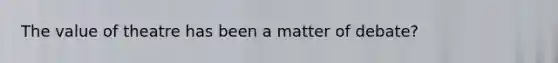 The value of theatre has been a matter of debate?