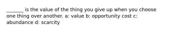 _______ is the value of the thing you give up when you choose one thing over another. a: value b: opportunity cost c: abundance d: scarcity