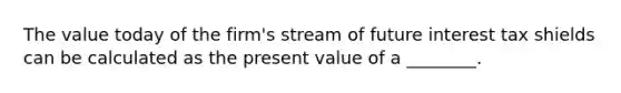 The value today of the firm's stream of future interest tax shields can be calculated as the present value of a ________.