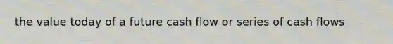 the value today of a future cash flow or series of cash flows