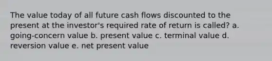 The value today of all future cash flows discounted to the present at the investor's required rate of return is called? a. going-concern value b. present value c. terminal value d. reversion value e. net present value