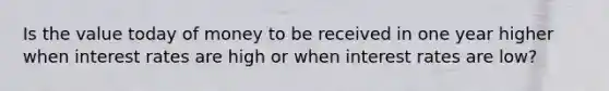 Is the value today of money to be received in one year higher when interest rates are high or when interest rates are low?