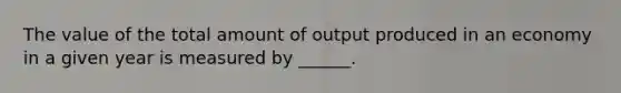 The value of the total amount of output produced in an economy in a given year is measured by ______.