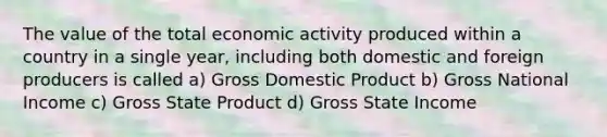 The value of the total economic activity produced within a country in a single year, including both domestic and foreign producers is called a) Gross Domestic Product b) Gross National Income c) Gross State Product d) Gross State Income