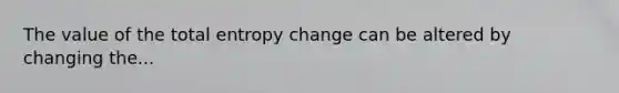 The value of the total entropy change can be altered by changing the...