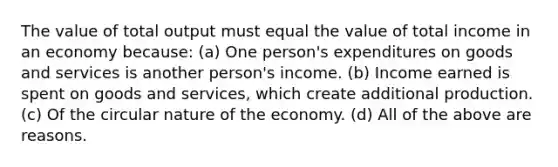 The value of total output must equal the value of total income in an economy because: (a) One person's expenditures on goods and services is another person's income. (b) Income earned is spent on goods and services, which create additional production. (c) Of the circular nature of the economy. (d) All of the above are reasons.