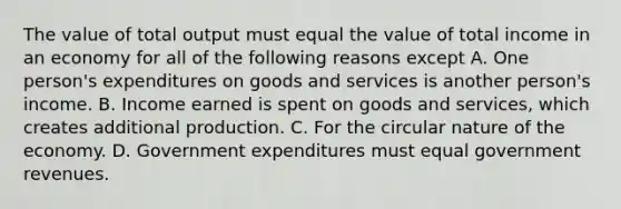 The value of total output must equal the value of total income in an economy for all of the following reasons except A. One person's expenditures on goods and services is another person's income. B. Income earned is spent on goods and services, which creates additional production. C. For the circular nature of the economy. D. Government expenditures must equal government revenues.