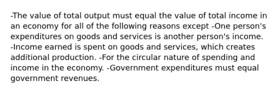 -The value of total output must equal the value of total income in an economy for all of the following reasons except -One person's expenditures on goods and services is another person's income. -Income earned is spent on goods and services, which creates additional production. -For the circular nature of spending and income in the economy. -Government expenditures must equal government revenues.