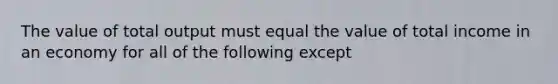 The value of total output must equal the value of total income in an economy for all of the following except