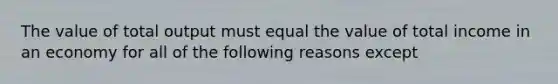 The value of total output must equal the value of total income in an economy for all of the following reasons except