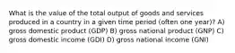 What is the value of the total output of goods and services produced in a country in a given time period (often one year)? A) gross domestic product (GDP) B) gross national product (GNP) C) gross domestic income (GDI) D) gross national income (GNI)