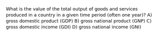 What is the value of the total output of goods and services produced in a country in a given time period (often one year)? A) gross domestic product (GDP) B) gross national product (GNP) C) gross domestic income (GDI) D) gross national income (GNI)