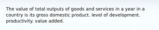 The value of total outputs of goods and services in a year in a country is its gross domestic product. level of development. productivity. value added.