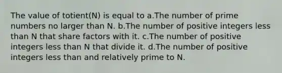 The value of totient(N) is equal to a.The number of prime numbers no larger than N. b.The number of positive integers less than N that share factors with it. c.The number of positive integers less than N that divide it. d.The number of positive integers less than and relatively prime to N.