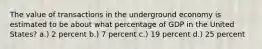 The value of transactions in the underground economy is estimated to be about what percentage of GDP in the United States? a.) 2 percent b.) 7 percent c.) 19 percent d.) 25 percent