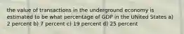 the value of transactions in the underground economy is estimated to be what percentage of GDP in the UNited States a) 2 percent b) 7 percent c) 19 percent d) 25 percent