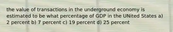 the value of transactions in the underground economy is estimated to be what percentage of GDP in the UNited States a) 2 percent b) 7 percent c) 19 percent d) 25 percent