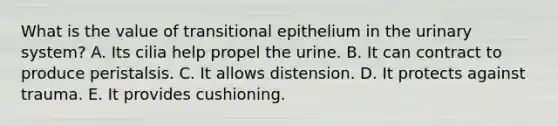 What is the value of transitional epithelium in the urinary system? A. Its cilia help propel the urine. B. It can contract to produce peristalsis. C. It allows distension. D. It protects against trauma. E. It provides cushioning.