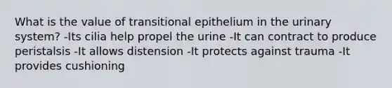 What is the value of transitional epithelium in the urinary system? -Its cilia help propel the urine -It can contract to produce peristalsis -It allows distension -It protects against trauma -It provides cushioning