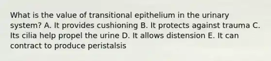 What is the value of transitional epithelium in the urinary system? A. It provides cushioning B. It protects against trauma C. Its cilia help propel the urine D. It allows distension E. It can contract to produce peristalsis