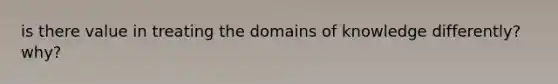 is there value in treating the domains of knowledge differently? why?