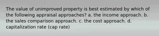 The value of unimproved property is best estimated by which of the following appraisal approaches? a. the income approach. b. the sales comparison approach. c. the cost approach. d. capitalization rate (cap rate)