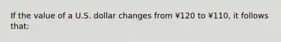 If the value of a U.S. dollar changes from ¥120 to ¥110, it follows that: