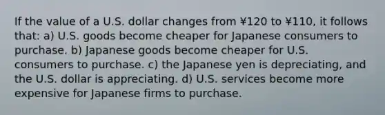 If the value of a U.S. dollar changes from ¥120 to ¥110, it follows that: a) U.S. goods become cheaper for Japanese consumers to purchase. b) Japanese goods become cheaper for U.S. consumers to purchase. c) the Japanese yen is depreciating, and the U.S. dollar is appreciating. d) U.S. services become more expensive for Japanese firms to purchase.